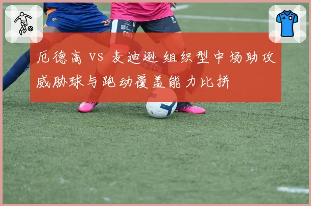 厄德高 vs 麦迪逊 组织型中场助攻威胁球与跑动覆盖能力比拼