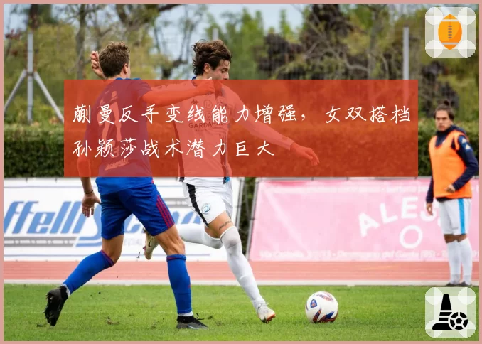 蒯曼反手变线能力增强，女双搭档孙颖莎战术潜力巨大