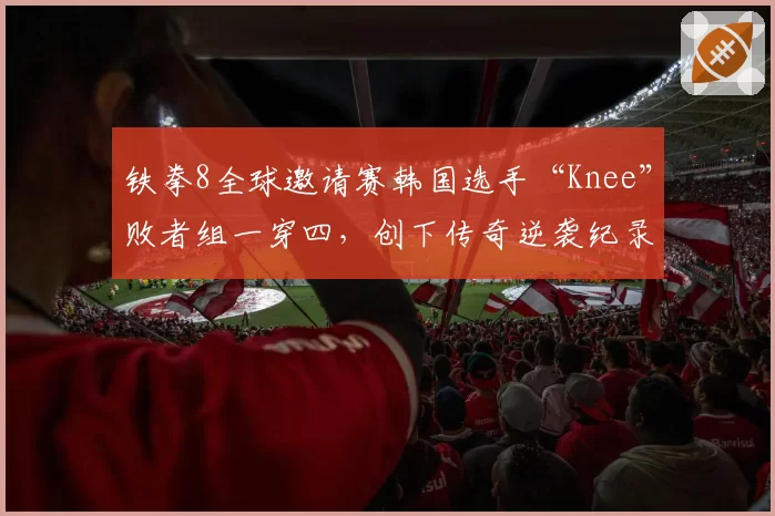 铁拳8全球邀请赛韩国选手“Knee”败者组一穿四，创下传奇逆袭纪录