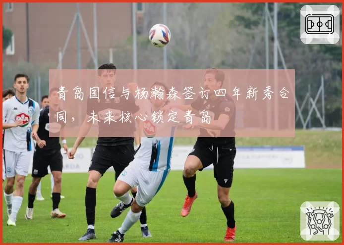青岛国信与杨瀚森签订四年新秀合同,未来核心锁定青岛