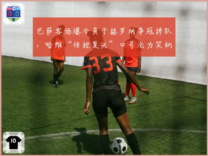巴萨客场爆冷负于赫罗纳争冠掉队,哈维“传控复兴”口号沦为笑柄