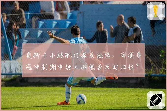奥斯卡小腿肌肉深度挫伤，海港争冠冲刺期中场大脑能否及时归位？