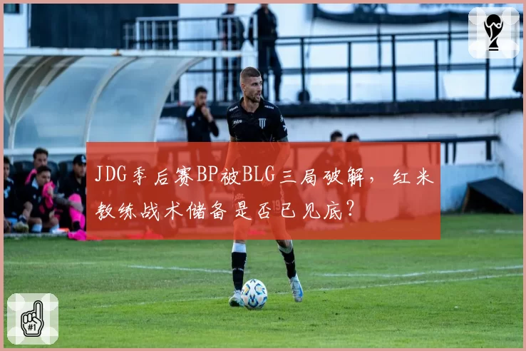 JDG季后赛BP被BLG三局破解,红米教练战术储备是否已见底?