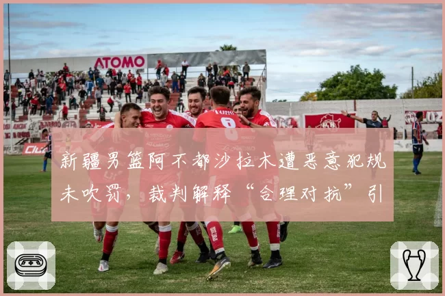 新疆男篮阿不都沙拉木遭恶意犯规未吹罚，裁判解释“合理对抗”引争议？