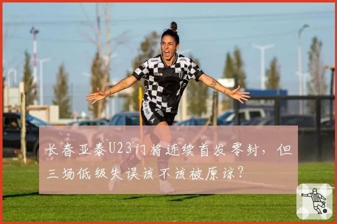 长春亚泰U23门将连续首发零封，但三场低级失误该不该被原谅？