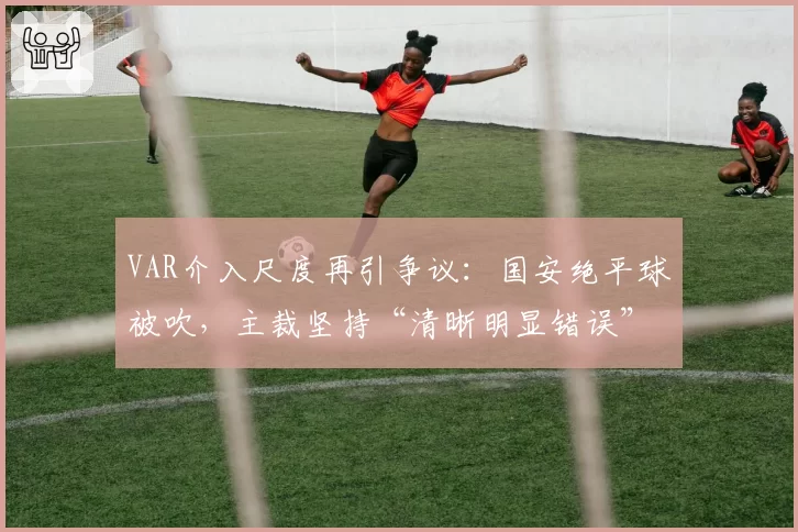 VAR介入尺度再引争议：国安绝平球被吹，主裁坚持“清晰明显错误”原则遭质疑