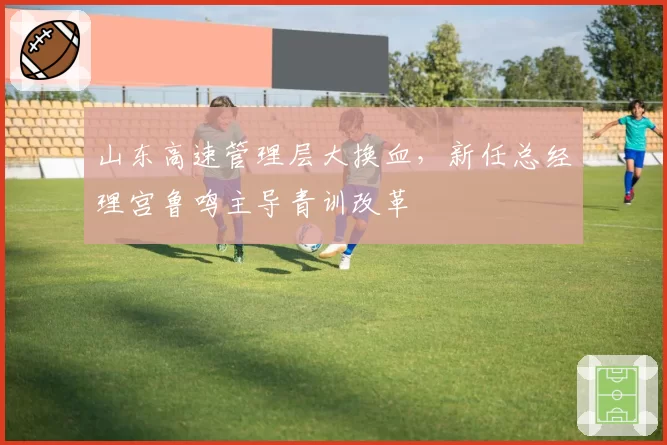 山东高速管理层大换血，新任总经理宫鲁鸣主导青训改革