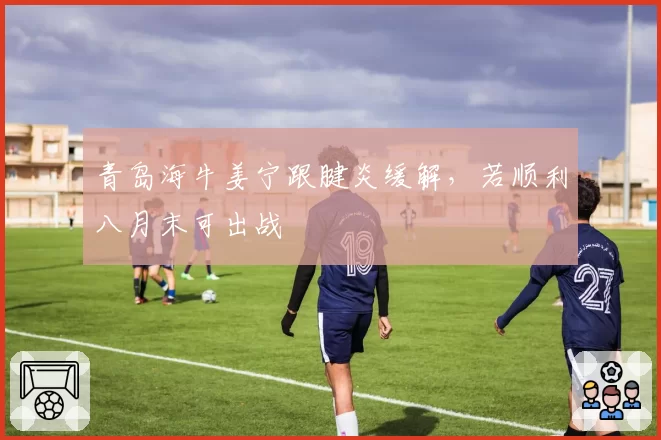 青岛海牛姜宁跟腱炎缓解，若顺利八月末可出战