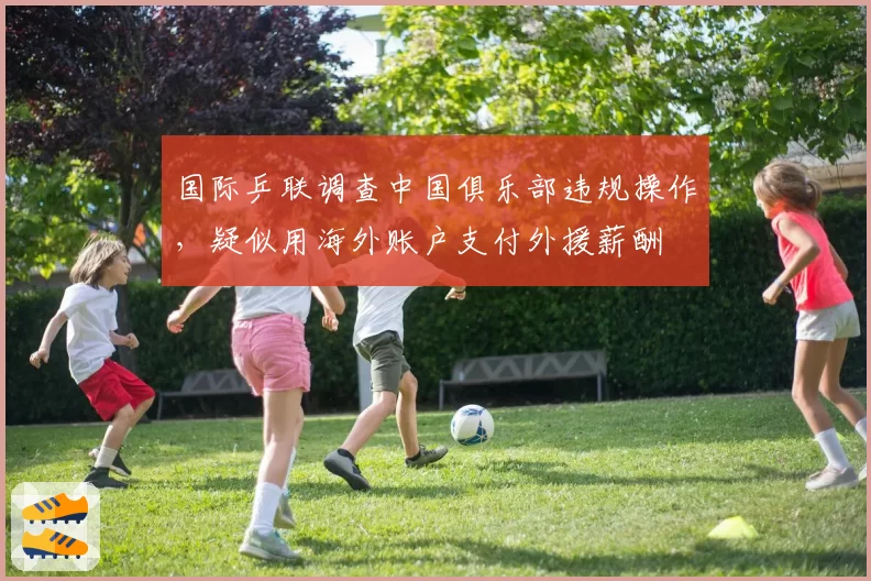 国际乒联调查中国俱乐部违规操作,疑似用海外账户支付外援薪酬