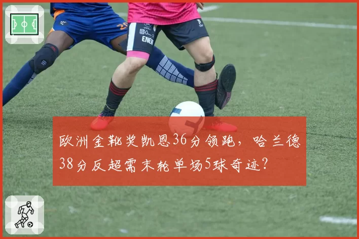 欧洲金靴奖凯恩36分领跑，哈兰德38分反超需末轮单场5球奇迹？