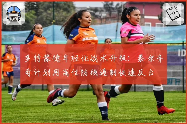 多特蒙德年轻化战术升级:泰尔齐奇计划用高位防线遏制快速反击