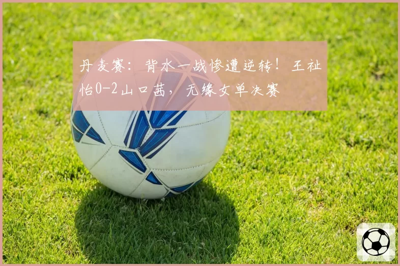 丹麦赛：背水一战惨遭逆转！王祉怡0-2山口茜，无缘女单决赛