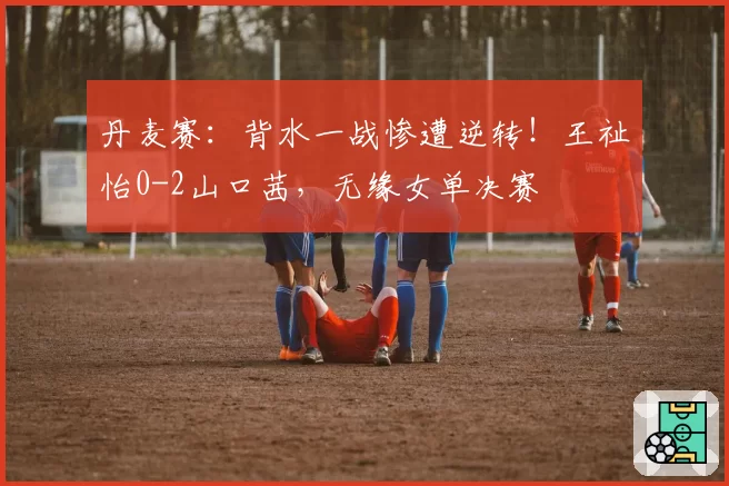 丹麦赛：背水一战惨遭逆转！王祉怡0-2山口茜，无缘女单决赛