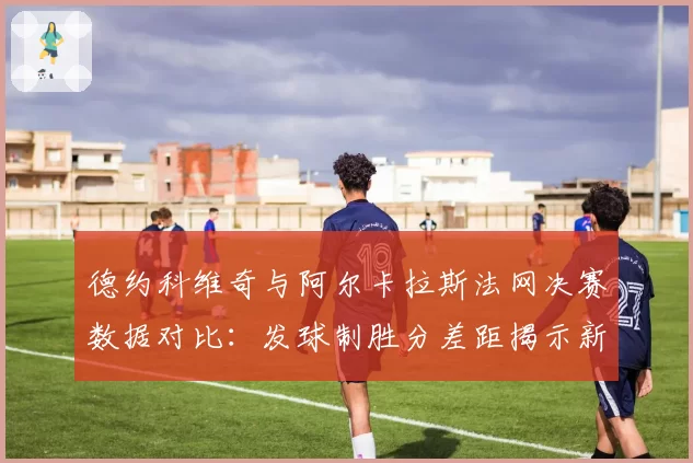 德约科维奇与阿尔卡拉斯法网决赛数据对比:发球制胜分差距揭示新老交替