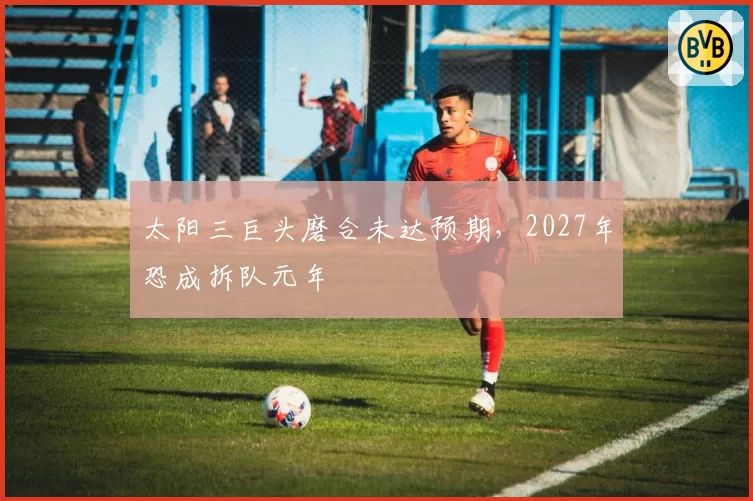 太阳三巨头磨合未达预期,2027年恐成拆队元年