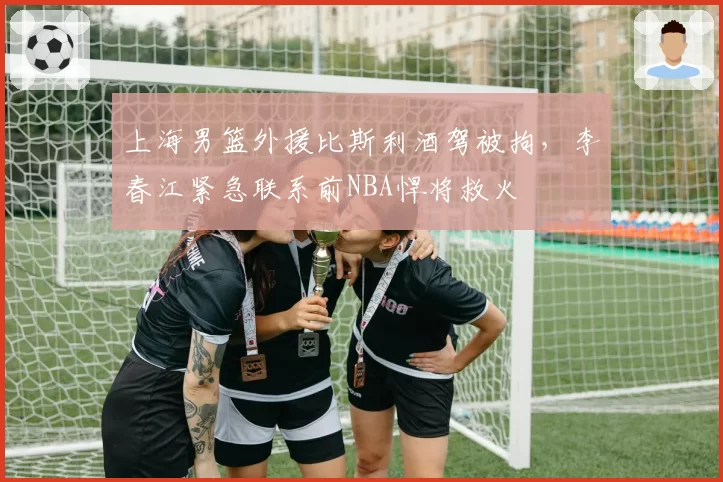 上海男篮外援比斯利酒驾被拘，李春江紧急联系前NBA悍将救火