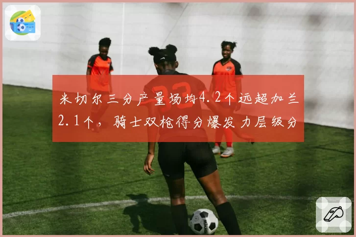 米切尔三分产量场均4.2个远超加兰2.1个,骑士双枪得分爆发力层级分明