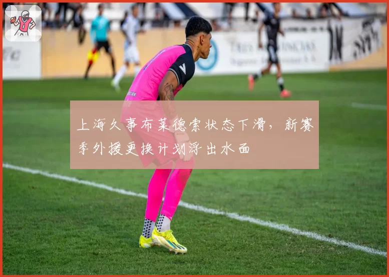 上海久事布莱德索状态下滑，新赛季外援更换计划浮出水面