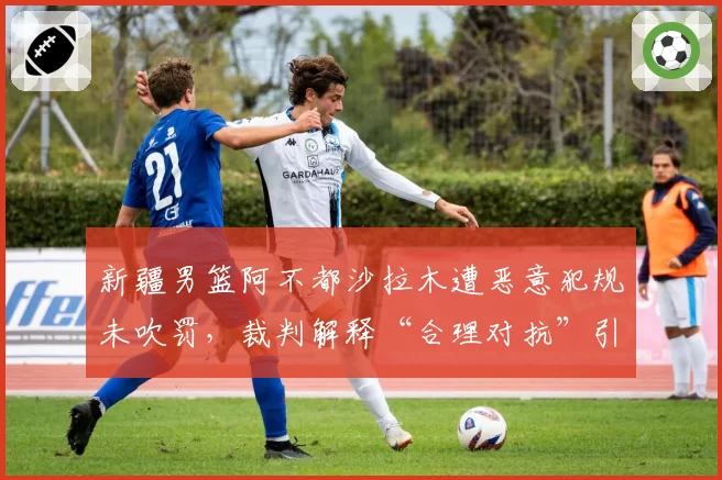 新疆男篮阿不都沙拉木遭恶意犯规未吹罚，裁判解释“合理对抗”引争议？