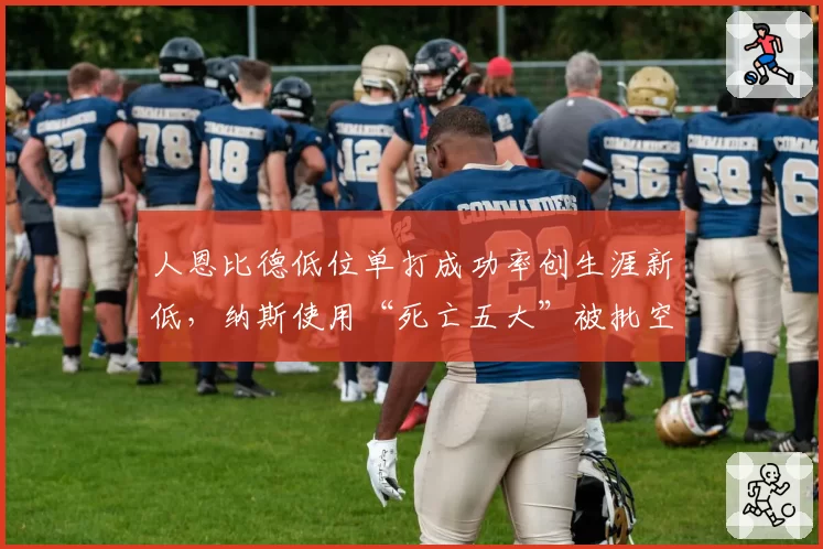 人恩比德低位单打成功率创生涯新低，纳斯使用“死亡五大”被批空间毒瘤