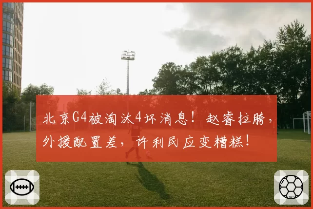 北京G4被淘汰4坏消息!赵睿拉胯,外援配置差,许利民应变糟糕!