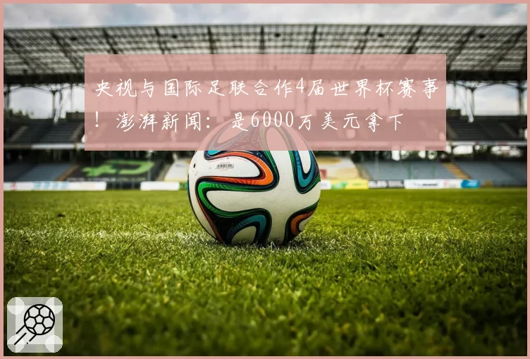 央视与国际足联合作4届世界杯赛事！澎湃新闻：是6000万美元拿下