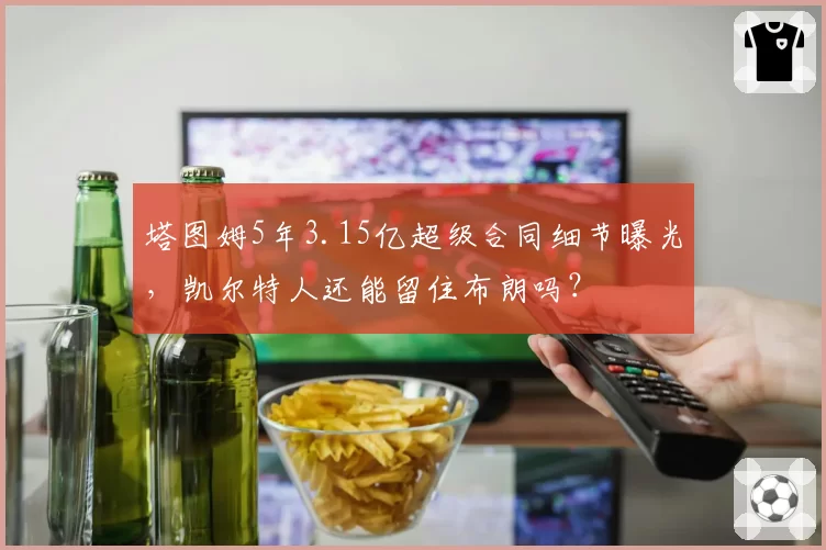 塔图姆5年3.15亿超级合同细节曝光,凯尔特人还能留住布朗吗?
