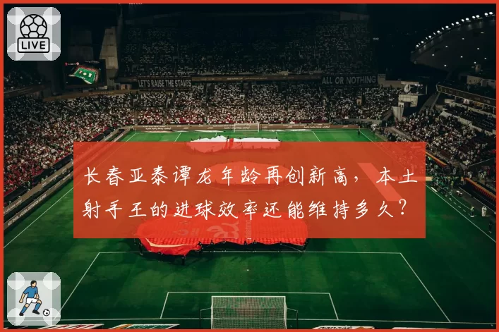长春亚泰谭龙年龄再创新高，本土射手王的进球效率还能维持多久？