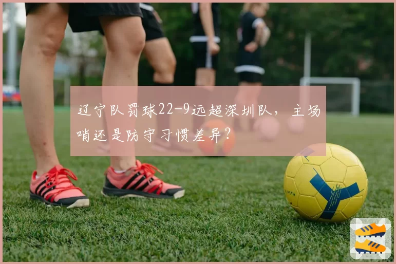 辽宁队罚球22-9远超深圳队，主场哨还是防守习惯差异？
