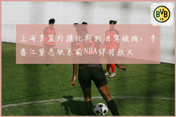 上海男篮外援比斯利酒驾被拘，李春江紧急联系前NBA悍将救火