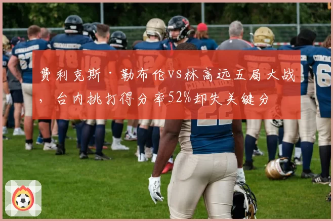 费利克斯·勒布伦vs林高远五局大战,台内挑打得分率52%却失关键分