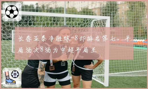 长春亚泰净胜球-8却排名第七，平局场次8场为中超平局王