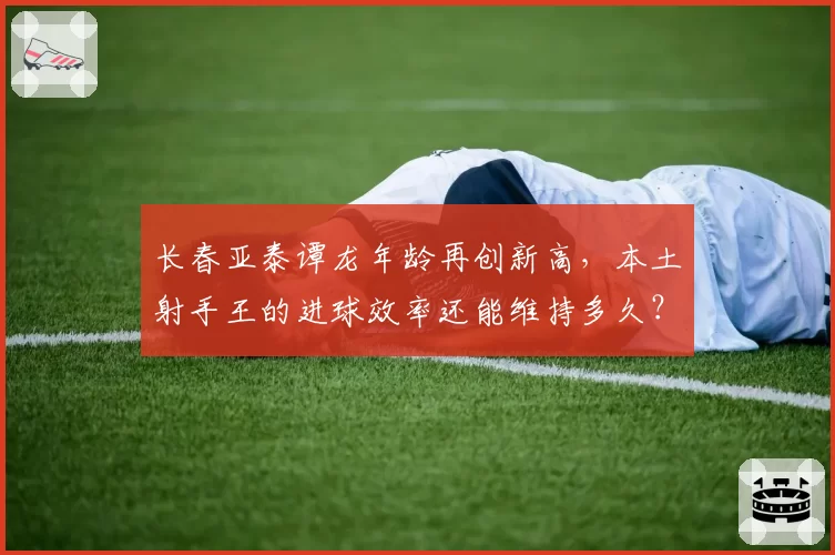 长春亚泰谭龙年龄再创新高，本土射手王的进球效率还能维持多久？