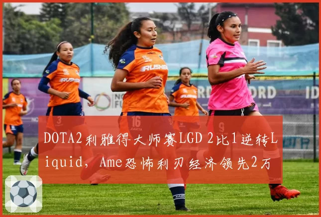 DOTA2利雅得大师赛LGD 2比1逆转Liquid，Ame恐怖利刃经济领先2万