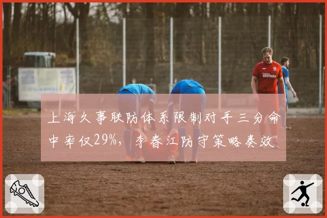 上海久事联防体系限制对手三分命中率仅29%，李春江防守策略奏效