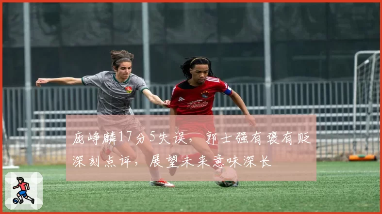 庞峥麟17分5失误，郭士强有褒有贬深刻点评，展望未来意味深长