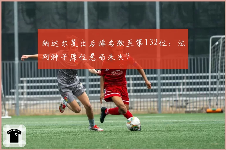 纳达尔复出后排名跌至第132位,法网种子席位悬而未决?