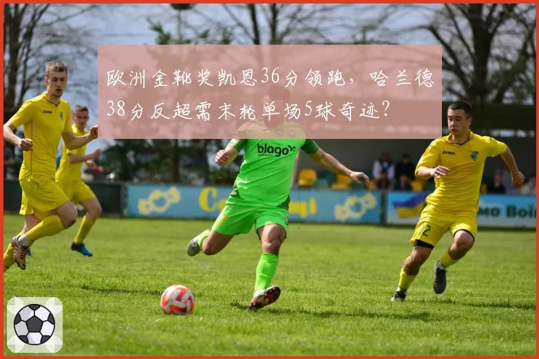 欧洲金靴奖凯恩36分领跑,哈兰德38分反超需末轮单场5球奇迹?