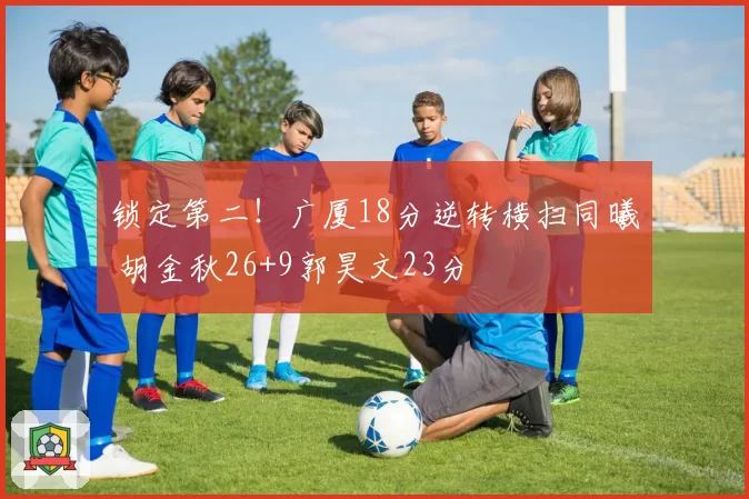 锁定第二！广厦18分逆转横扫同曦 胡金秋26+9郭昊文23分