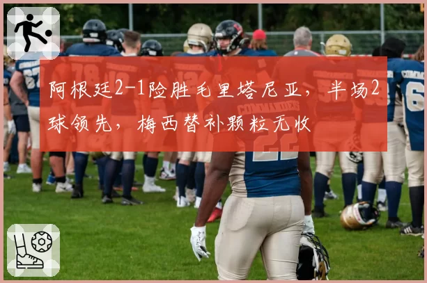 阿根廷2-1险胜毛里塔尼亚,半场2球领先,梅西替补颗粒无收