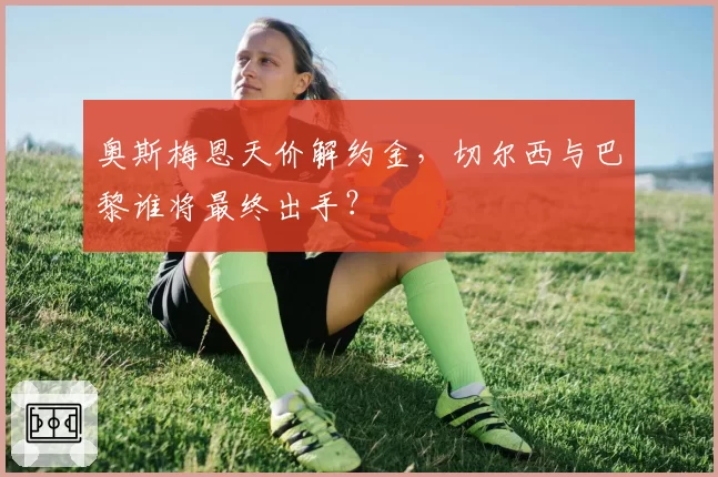 奥斯梅恩天价解约金,切尔西与巴黎谁将最终出手?