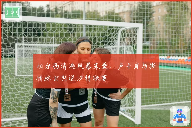 切尔西清洗风暴来袭,卢卡库与斯特林打包送沙特联赛