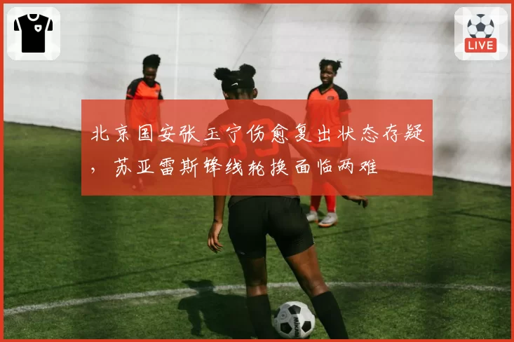 北京国安张玉宁伤愈复出状态存疑，苏亚雷斯锋线轮换面临两难