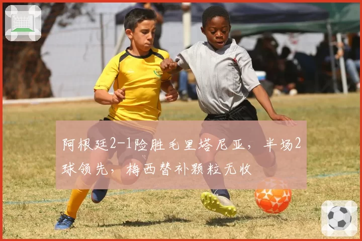 阿根廷2-1险胜毛里塔尼亚，半场2球领先，梅西替补颗粒无收