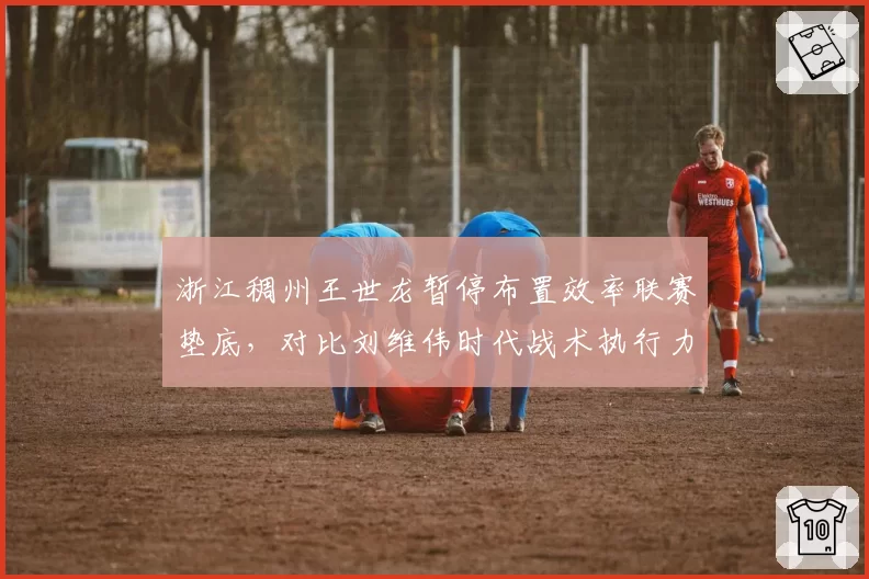 浙江稠州王世龙暂停布置效率联赛垫底，对比刘维伟时代战术执行力明显下滑