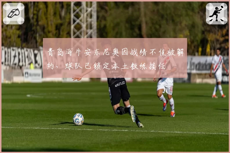 青岛海牛安东尼奥因战绩不佳被解约，球队已锁定本土教练接任