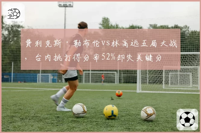费利克斯·勒布伦vs林高远五局大战,台内挑打得分率52%却失关键分