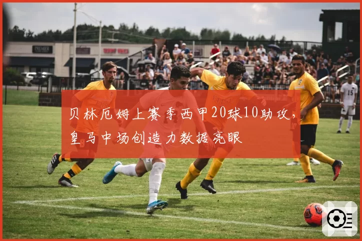 贝林厄姆上赛季西甲20球10助攻，皇马中场创造力数据亮眼