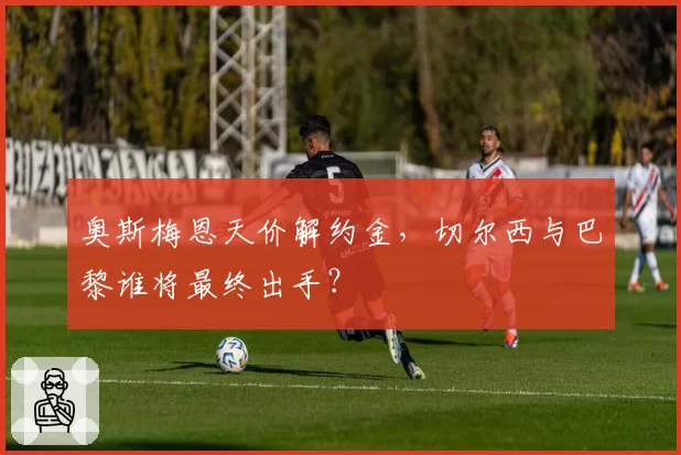 奥斯梅恩天价解约金，切尔西与巴黎谁将最终出手？