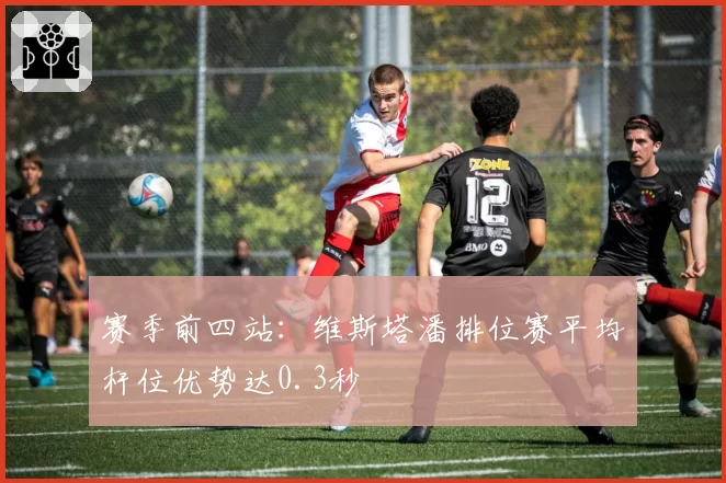 赛季前四站：维斯塔潘排位赛平均杆位优势达0.3秒